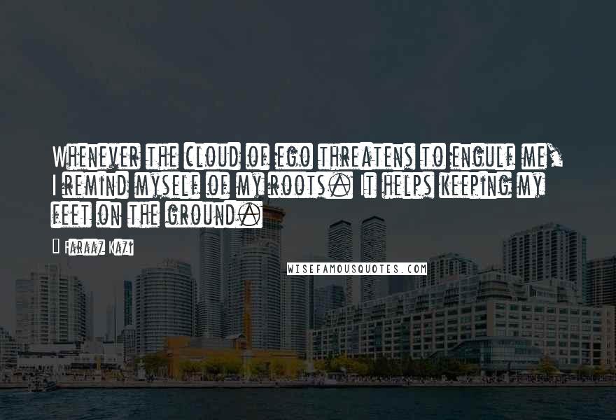 Faraaz Kazi Quotes: Whenever the cloud of ego threatens to engulf me, I remind myself of my roots. It helps keeping my feet on the ground.