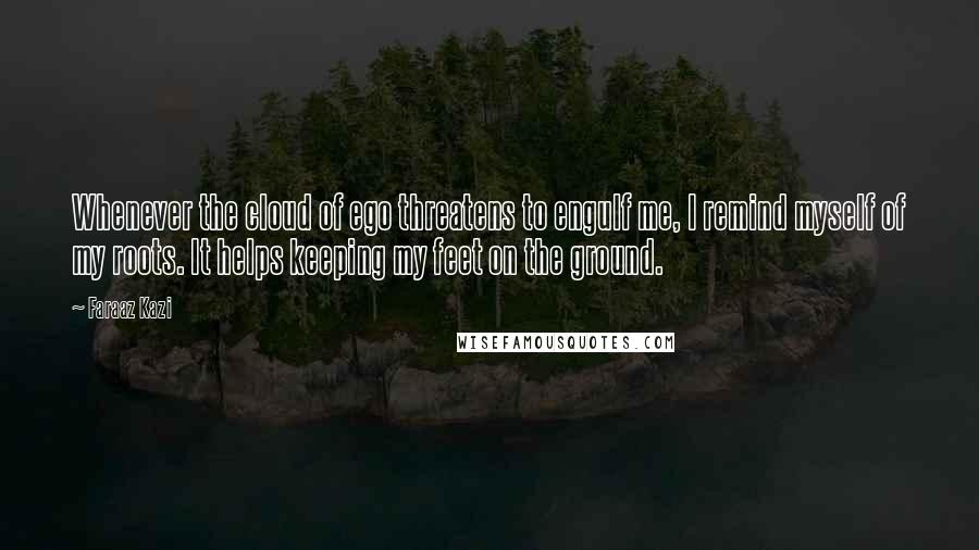 Faraaz Kazi Quotes: Whenever the cloud of ego threatens to engulf me, I remind myself of my roots. It helps keeping my feet on the ground.