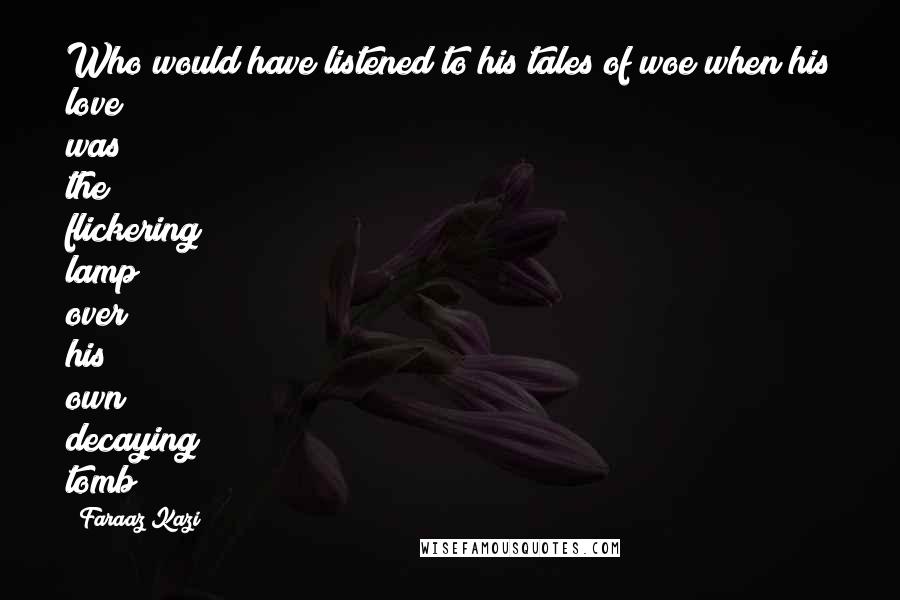 Faraaz Kazi Quotes: Who would have listened to his tales of woe when his love was the flickering lamp over his own decaying tomb?