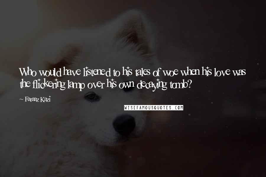 Faraaz Kazi Quotes: Who would have listened to his tales of woe when his love was the flickering lamp over his own decaying tomb?