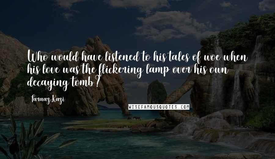 Faraaz Kazi Quotes: Who would have listened to his tales of woe when his love was the flickering lamp over his own decaying tomb?