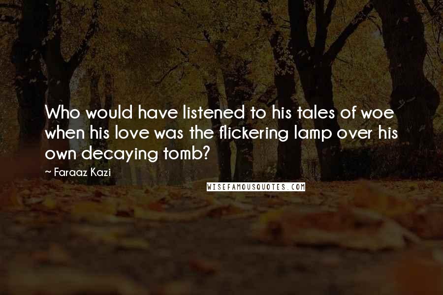 Faraaz Kazi Quotes: Who would have listened to his tales of woe when his love was the flickering lamp over his own decaying tomb?