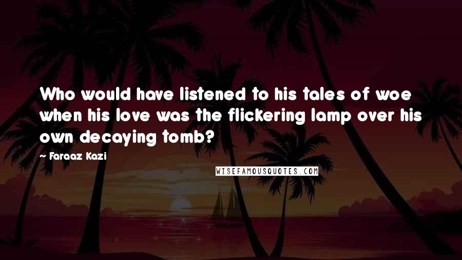 Faraaz Kazi Quotes: Who would have listened to his tales of woe when his love was the flickering lamp over his own decaying tomb?