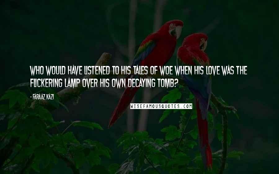 Faraaz Kazi Quotes: Who would have listened to his tales of woe when his love was the flickering lamp over his own decaying tomb?