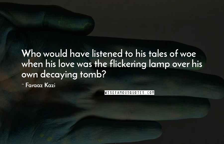 Faraaz Kazi Quotes: Who would have listened to his tales of woe when his love was the flickering lamp over his own decaying tomb?