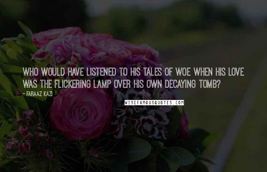 Faraaz Kazi Quotes: Who would have listened to his tales of woe when his love was the flickering lamp over his own decaying tomb?