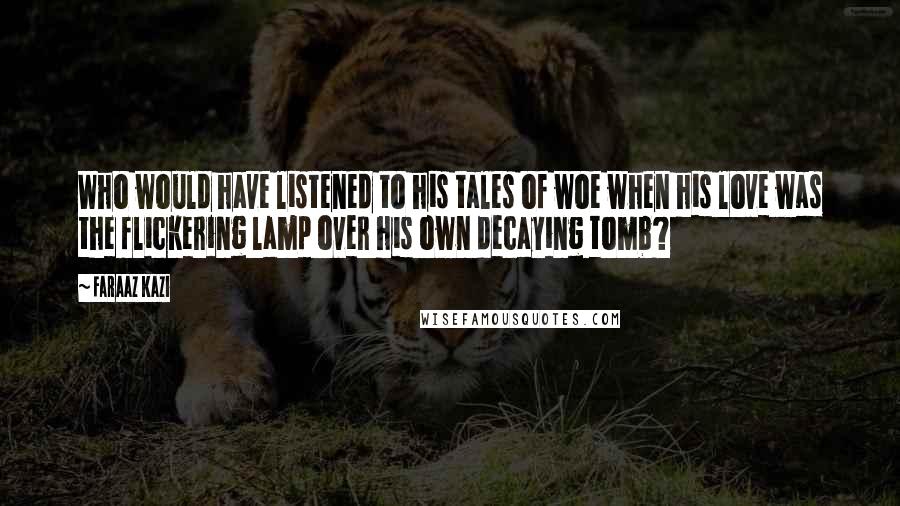 Faraaz Kazi Quotes: Who would have listened to his tales of woe when his love was the flickering lamp over his own decaying tomb?