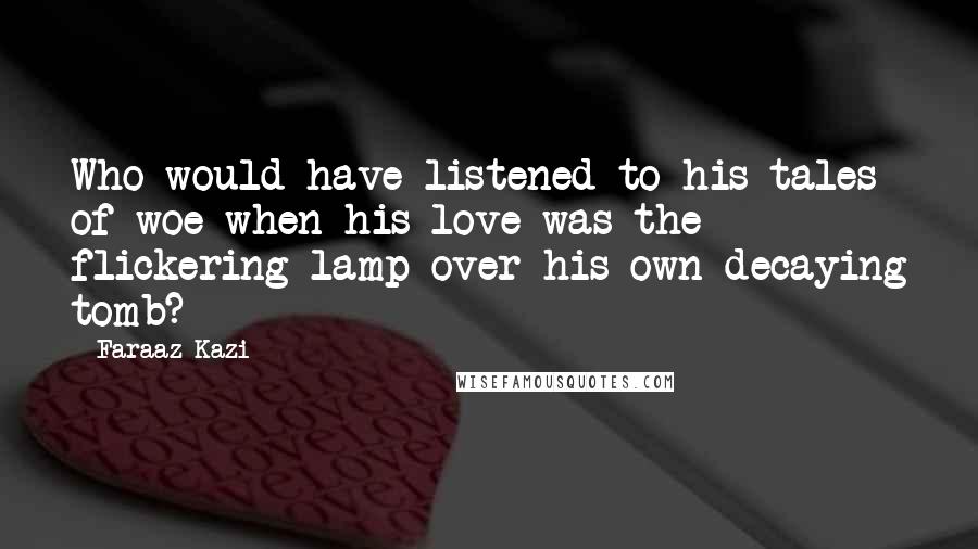 Faraaz Kazi Quotes: Who would have listened to his tales of woe when his love was the flickering lamp over his own decaying tomb?