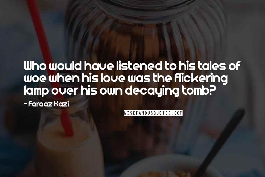 Faraaz Kazi Quotes: Who would have listened to his tales of woe when his love was the flickering lamp over his own decaying tomb?