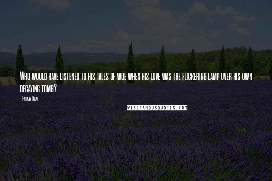 Faraaz Kazi Quotes: Who would have listened to his tales of woe when his love was the flickering lamp over his own decaying tomb?