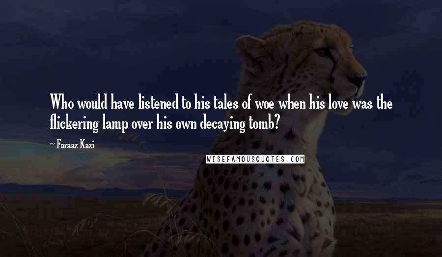 Faraaz Kazi Quotes: Who would have listened to his tales of woe when his love was the flickering lamp over his own decaying tomb?