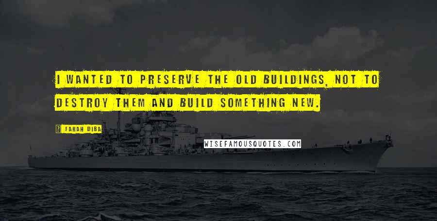 Farah Diba Quotes: I wanted to preserve the old buildings, not to destroy them and build something new.