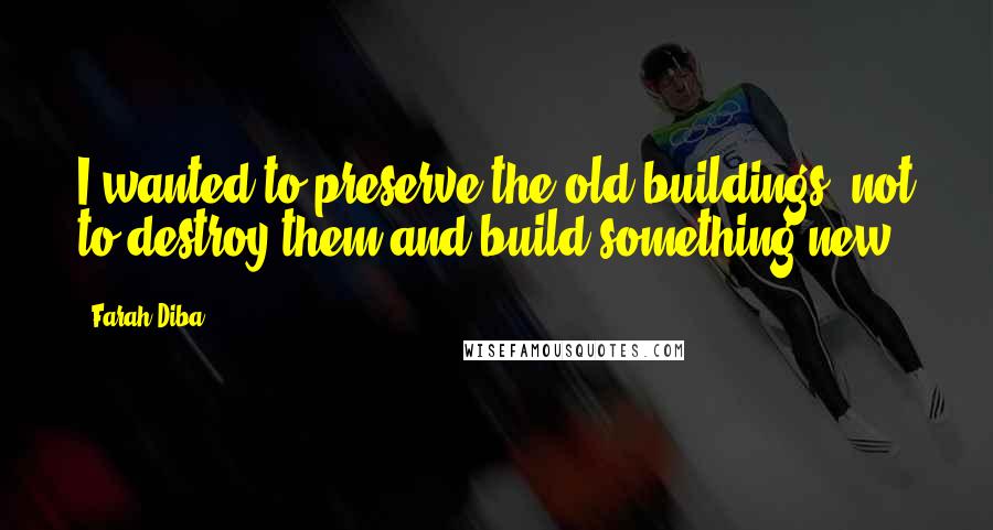 Farah Diba Quotes: I wanted to preserve the old buildings, not to destroy them and build something new.