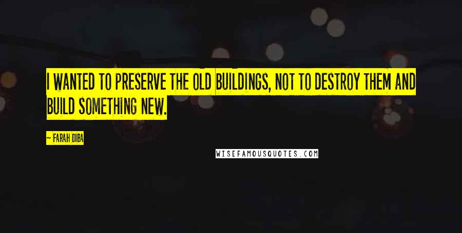 Farah Diba Quotes: I wanted to preserve the old buildings, not to destroy them and build something new.