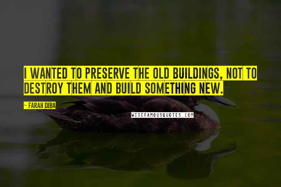 Farah Diba Quotes: I wanted to preserve the old buildings, not to destroy them and build something new.