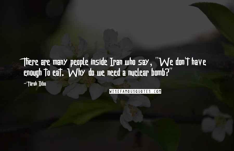 Farah Diba Quotes: There are many people inside Iran who say, "We don't have enough to eat. Why do we need a nuclear bomb?"