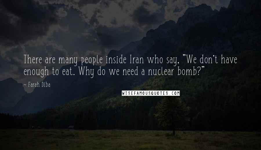 Farah Diba Quotes: There are many people inside Iran who say, "We don't have enough to eat. Why do we need a nuclear bomb?"