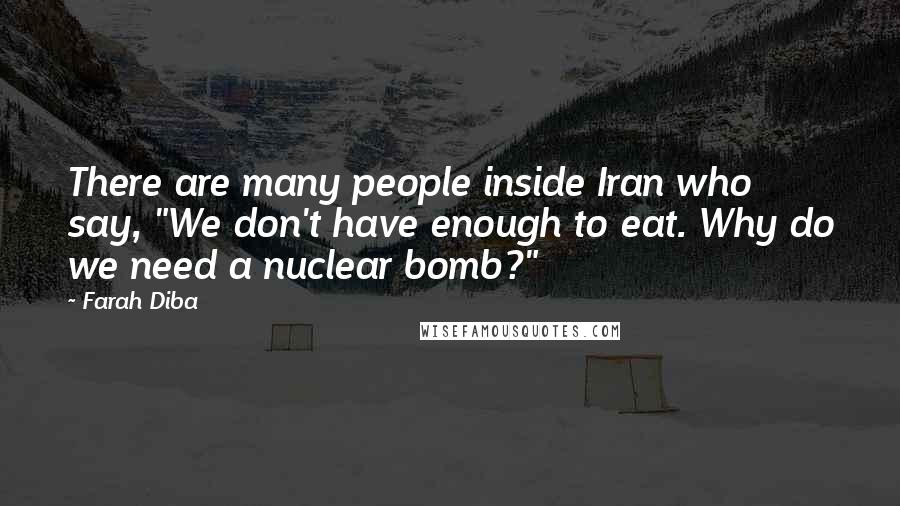 Farah Diba Quotes: There are many people inside Iran who say, "We don't have enough to eat. Why do we need a nuclear bomb?"