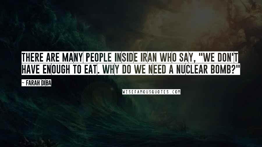 Farah Diba Quotes: There are many people inside Iran who say, "We don't have enough to eat. Why do we need a nuclear bomb?"