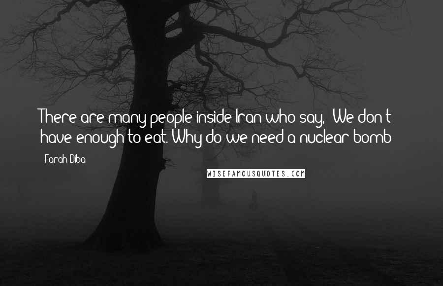 Farah Diba Quotes: There are many people inside Iran who say, "We don't have enough to eat. Why do we need a nuclear bomb?"