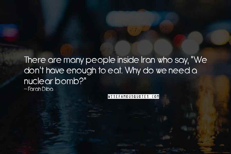 Farah Diba Quotes: There are many people inside Iran who say, "We don't have enough to eat. Why do we need a nuclear bomb?"