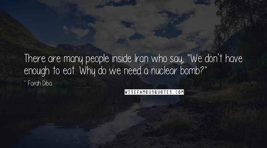 Farah Diba Quotes: There are many people inside Iran who say, "We don't have enough to eat. Why do we need a nuclear bomb?"