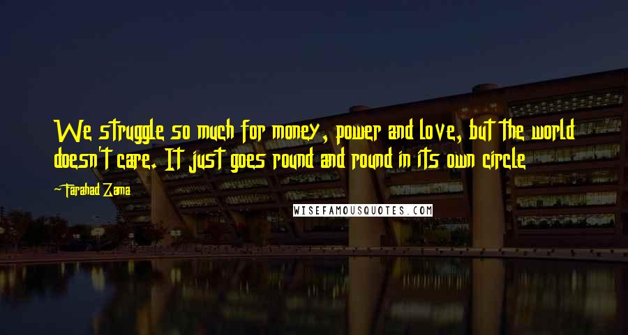 Farahad Zama Quotes: We struggle so much for money, power and love, but the world doesn't care. It just goes round and round in its own circle