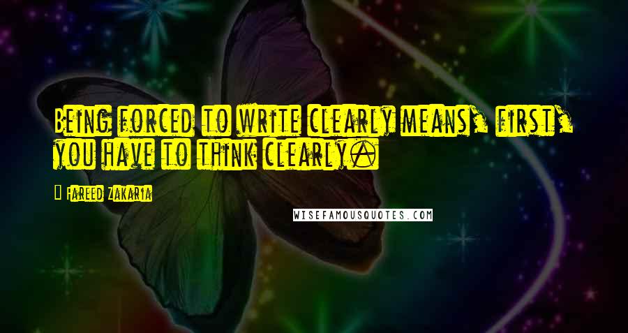 Fareed Zakaria Quotes: Being forced to write clearly means, first, you have to think clearly.