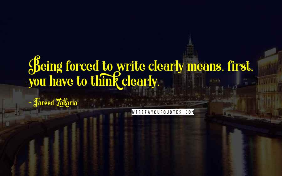 Fareed Zakaria Quotes: Being forced to write clearly means, first, you have to think clearly.