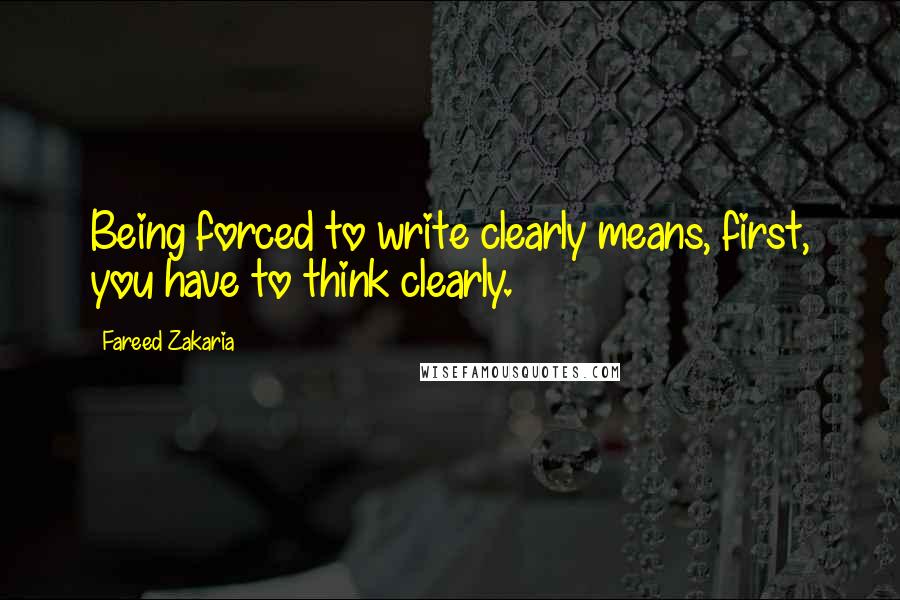 Fareed Zakaria Quotes: Being forced to write clearly means, first, you have to think clearly.