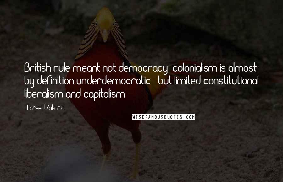 Fareed Zakaria Quotes: British rule meant not democracy -colonialism is almost by definition underdemocratic - but limited constitutional liberalism and capitalism