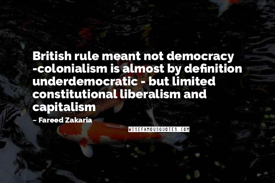 Fareed Zakaria Quotes: British rule meant not democracy -colonialism is almost by definition underdemocratic - but limited constitutional liberalism and capitalism