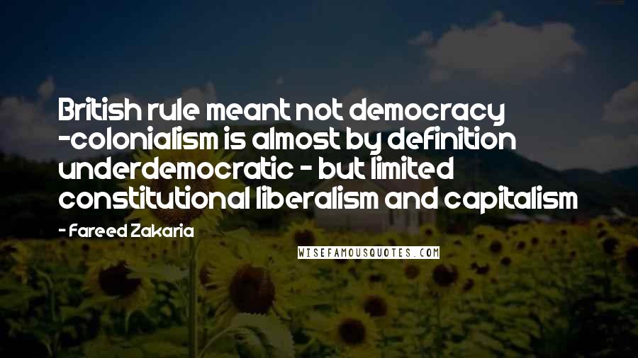 Fareed Zakaria Quotes: British rule meant not democracy -colonialism is almost by definition underdemocratic - but limited constitutional liberalism and capitalism