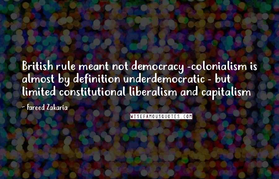 Fareed Zakaria Quotes: British rule meant not democracy -colonialism is almost by definition underdemocratic - but limited constitutional liberalism and capitalism