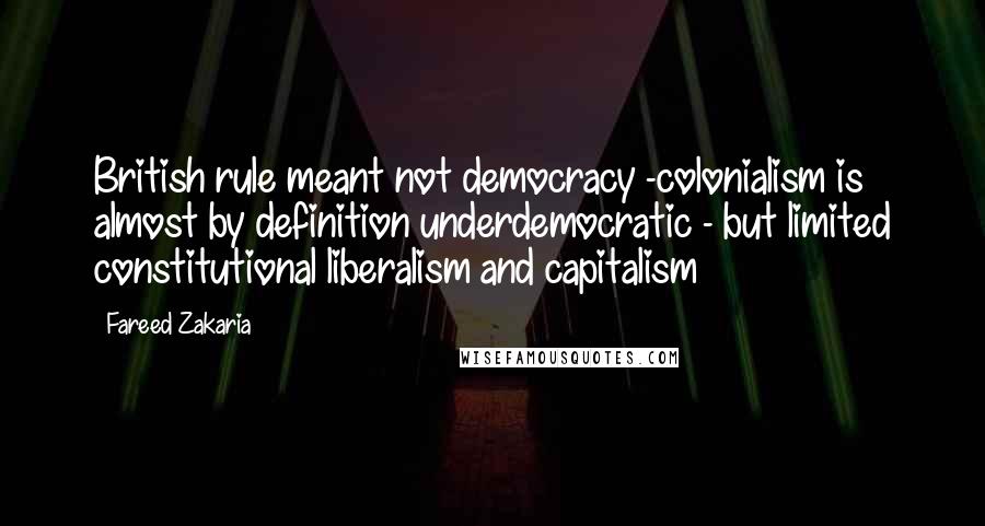 Fareed Zakaria Quotes: British rule meant not democracy -colonialism is almost by definition underdemocratic - but limited constitutional liberalism and capitalism