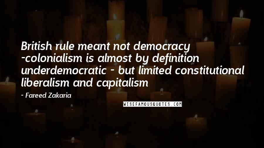 Fareed Zakaria Quotes: British rule meant not democracy -colonialism is almost by definition underdemocratic - but limited constitutional liberalism and capitalism