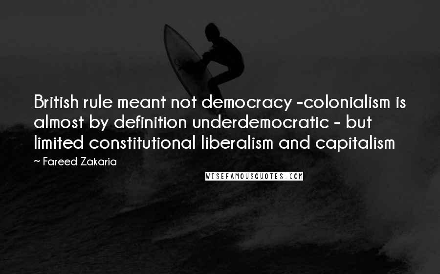 Fareed Zakaria Quotes: British rule meant not democracy -colonialism is almost by definition underdemocratic - but limited constitutional liberalism and capitalism