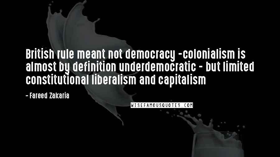 Fareed Zakaria Quotes: British rule meant not democracy -colonialism is almost by definition underdemocratic - but limited constitutional liberalism and capitalism