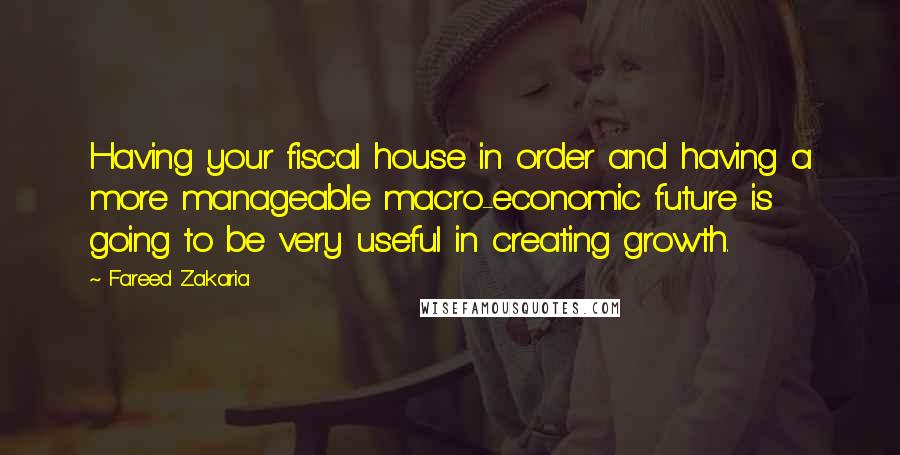 Fareed Zakaria Quotes: Having your fiscal house in order and having a more manageable macro-economic future is going to be very useful in creating growth.