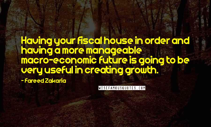 Fareed Zakaria Quotes: Having your fiscal house in order and having a more manageable macro-economic future is going to be very useful in creating growth.