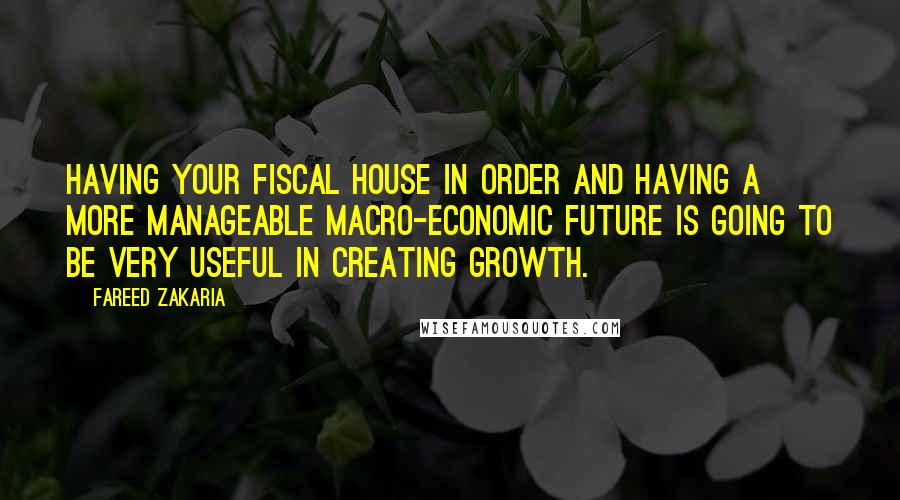 Fareed Zakaria Quotes: Having your fiscal house in order and having a more manageable macro-economic future is going to be very useful in creating growth.