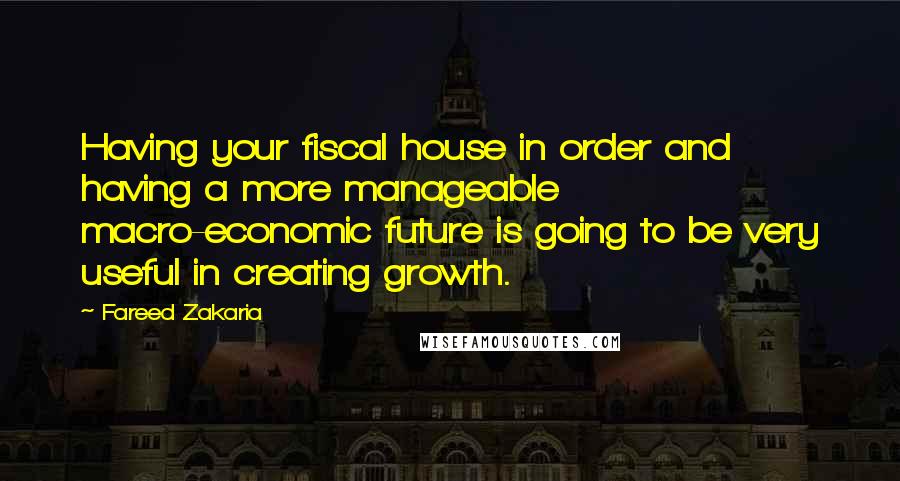 Fareed Zakaria Quotes: Having your fiscal house in order and having a more manageable macro-economic future is going to be very useful in creating growth.