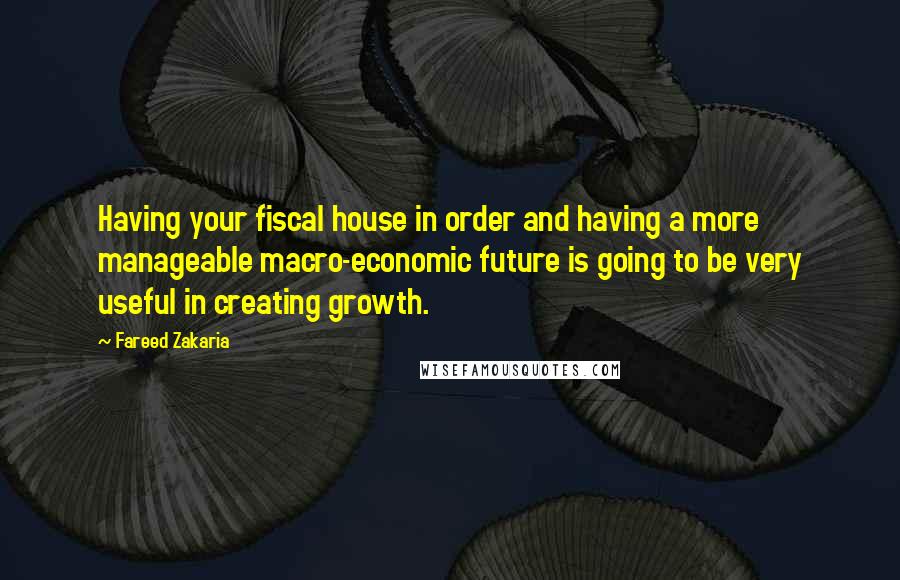Fareed Zakaria Quotes: Having your fiscal house in order and having a more manageable macro-economic future is going to be very useful in creating growth.
