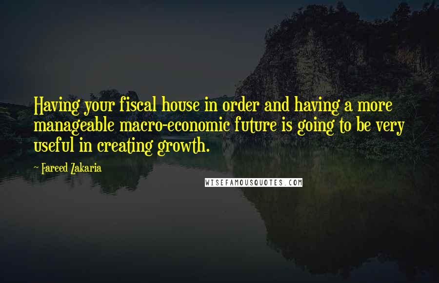 Fareed Zakaria Quotes: Having your fiscal house in order and having a more manageable macro-economic future is going to be very useful in creating growth.