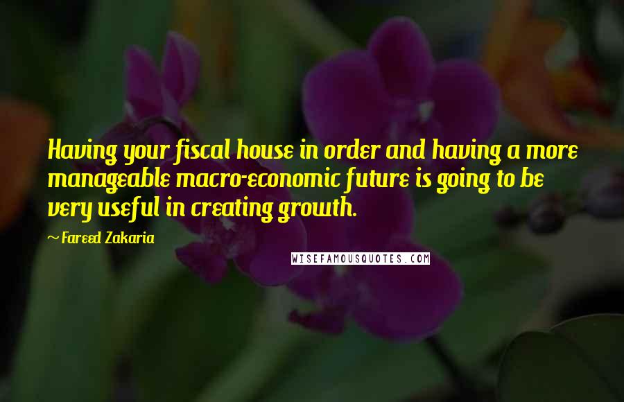 Fareed Zakaria Quotes: Having your fiscal house in order and having a more manageable macro-economic future is going to be very useful in creating growth.