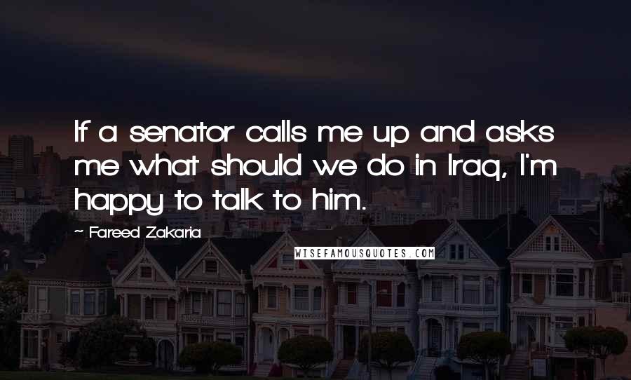 Fareed Zakaria Quotes: If a senator calls me up and asks me what should we do in Iraq, I'm happy to talk to him.