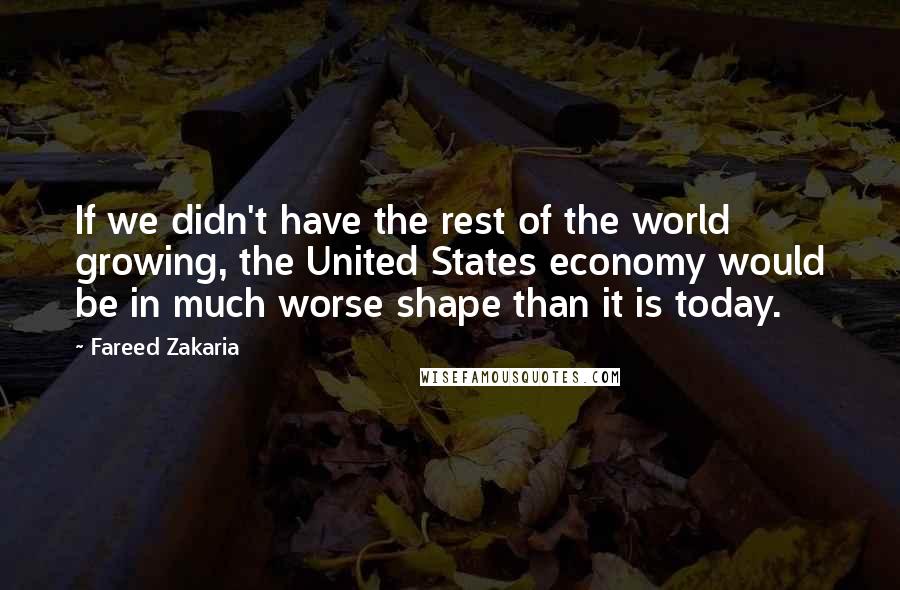 Fareed Zakaria Quotes: If we didn't have the rest of the world growing, the United States economy would be in much worse shape than it is today.