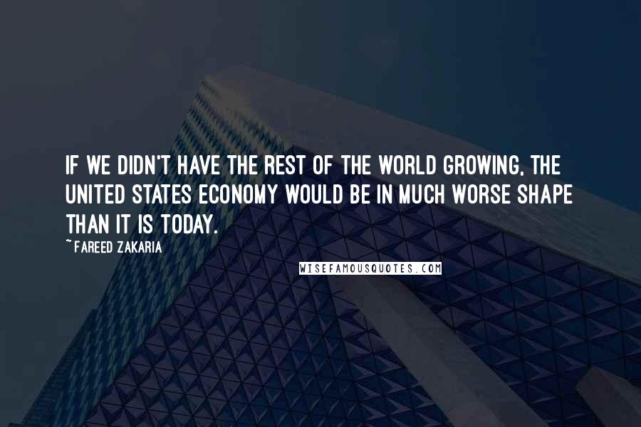 Fareed Zakaria Quotes: If we didn't have the rest of the world growing, the United States economy would be in much worse shape than it is today.