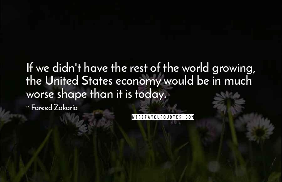 Fareed Zakaria Quotes: If we didn't have the rest of the world growing, the United States economy would be in much worse shape than it is today.