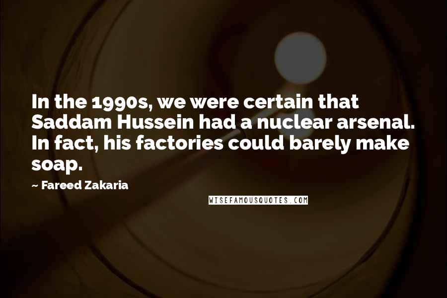 Fareed Zakaria Quotes: In the 1990s, we were certain that Saddam Hussein had a nuclear arsenal. In fact, his factories could barely make soap.